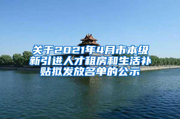 关于2021年4月市本级新引进人才租房和生活补贴拟发放名单的公示