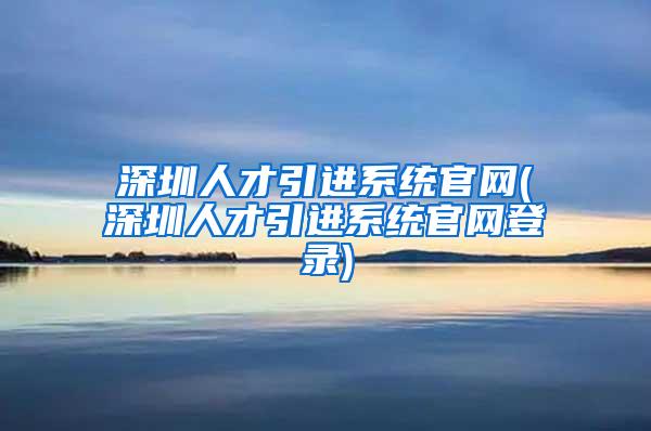 深圳人才引进系统官网(深圳人才引进系统官网登录)