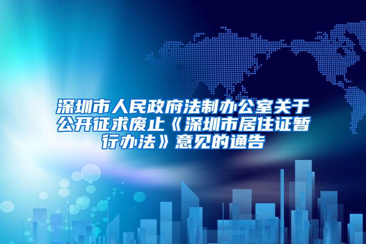 深圳市人民政府法制办公室关于公开征求废止《深圳市居住证暂行办法》意见的通告