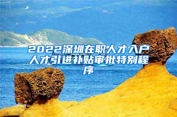 2022深圳在职人才入户人才引进补贴审批特别程序