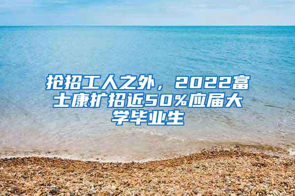 抢招工人之外，2022富士康扩招近50%应届大学毕业生