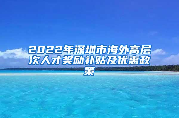 2022年深圳市海外高层次人才奖励补贴及优惠政策