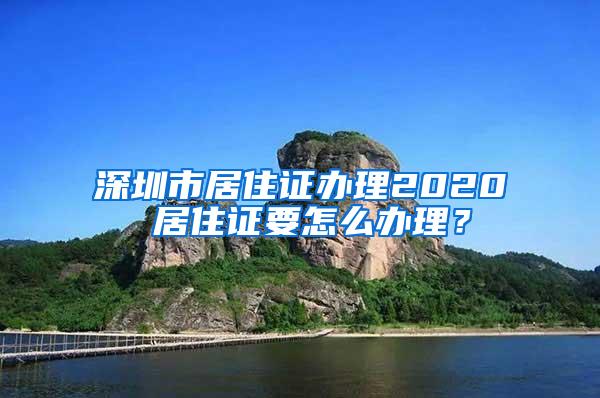 深圳市居住证办理2020 居住证要怎么办理？