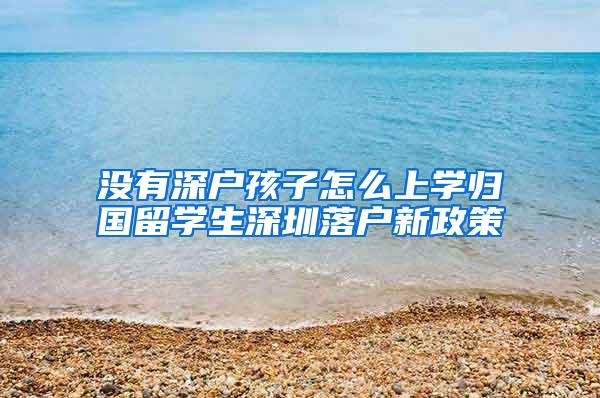 没有深户孩子怎么上学归国留学生深圳落户新政策