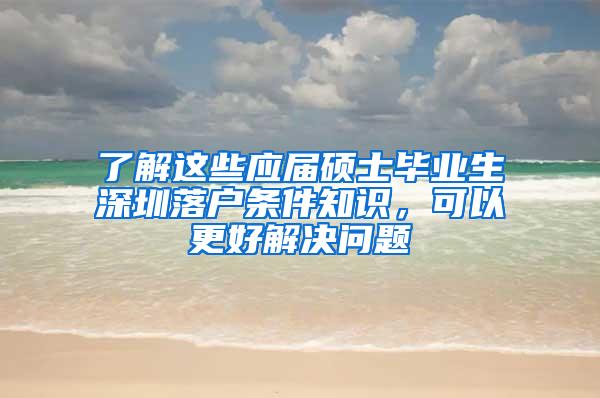 了解这些应届硕士毕业生深圳落户条件知识，可以更好解决问题