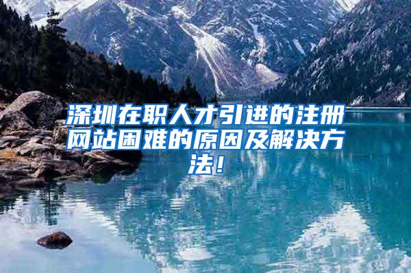 深圳在职人才引进的注册网站困难的原因及解决方法！