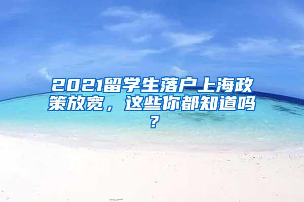 2021留学生落户上海政策放宽，这些你都知道吗？