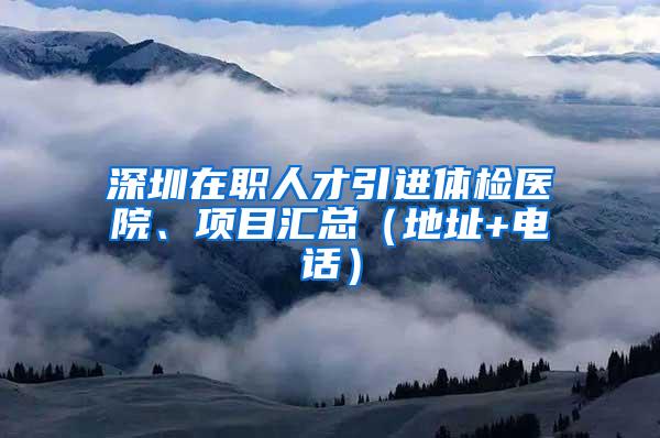 深圳在职人才引进体检医院、项目汇总（地址+电话）