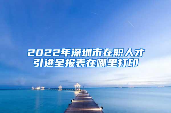 2022年深圳市在职人才引进呈报表在哪里打印