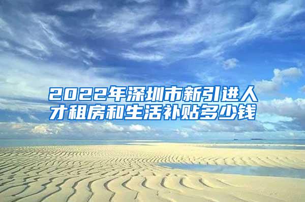 2022年深圳市新引进人才租房和生活补贴多少钱