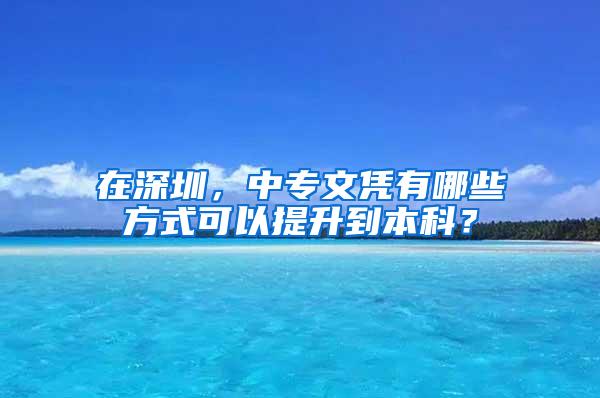 在深圳，中专文凭有哪些方式可以提升到本科？