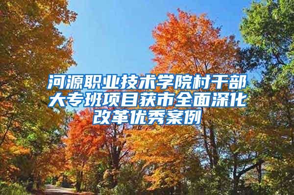 河源职业技术学院村干部大专班项目获市全面深化改革优秀案例