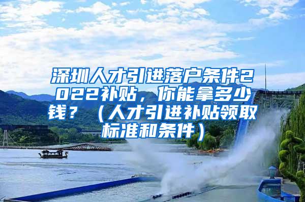 深圳人才引进落户条件2022补贴，你能拿多少钱？（人才引进补贴领取标准和条件）