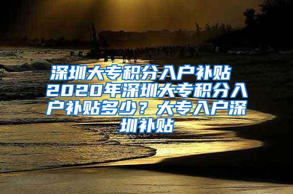 深圳大专积分入户补贴 2020年深圳大专积分入户补贴多少？大专入户深圳补贴