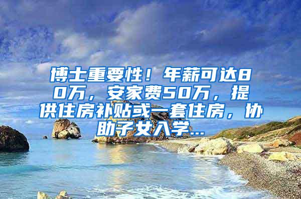 博士重要性！年薪可达80万，安家费50万，提供住房补贴或一套住房，协助子女入学...