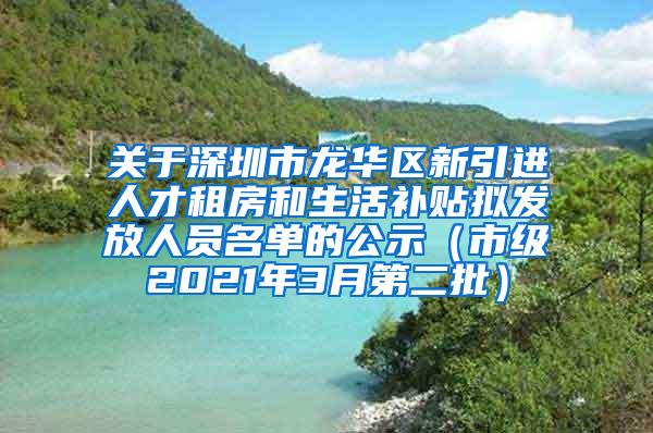 关于深圳市龙华区新引进人才租房和生活补贴拟发放人员名单的公示（市级2021年3月第二批）