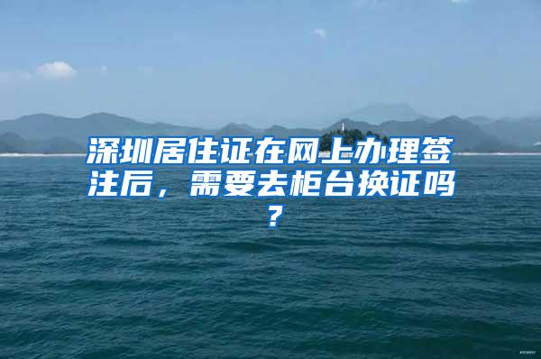 深圳居住证在网上办理签注后，需要去柜台换证吗？