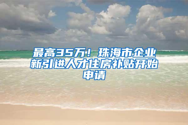 最高35万！珠海市企业新引进人才住房补贴开始申请