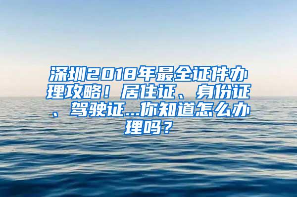 深圳2018年最全证件办理攻略！居住证、身份证、驾驶证...你知道怎么办理吗？