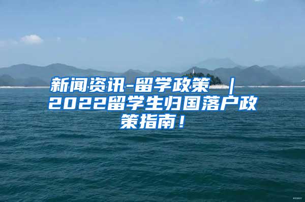 新闻资讯-留学政策 ｜ 2022留学生归国落户政策指南！