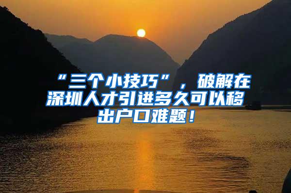 “三个小技巧”，破解在深圳人才引进多久可以移出户口难题！