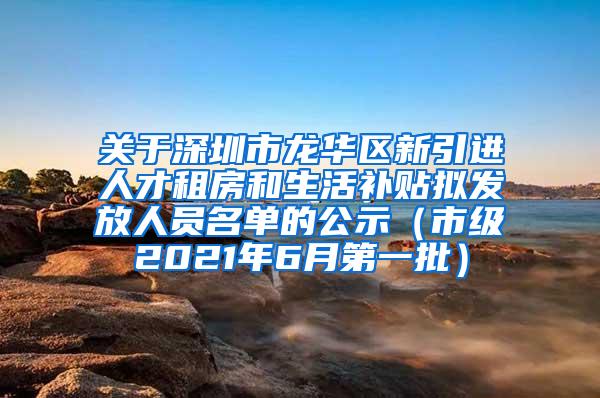 关于深圳市龙华区新引进人才租房和生活补贴拟发放人员名单的公示（市级2021年6月第一批）