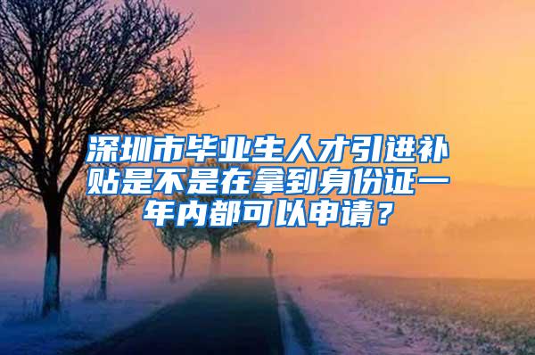 深圳市毕业生人才引进补贴是不是在拿到身份证一年内都可以申请？