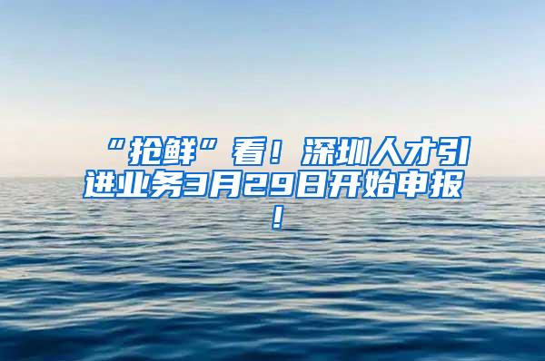 “抢鲜”看！深圳人才引进业务3月29日开始申报！