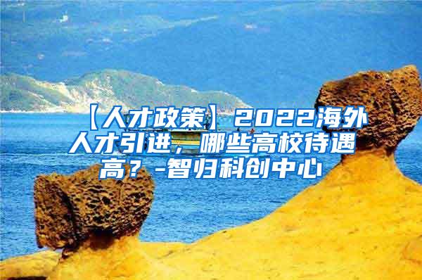 【人才政策】2022海外人才引进，哪些高校待遇高？-智归科创中心