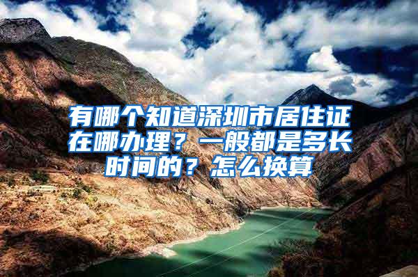 有哪个知道深圳市居住证在哪办理？一般都是多长时间的？怎么换算