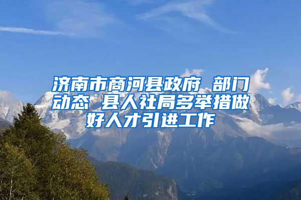 济南市商河县政府 部门动态 县人社局多举措做好人才引进工作