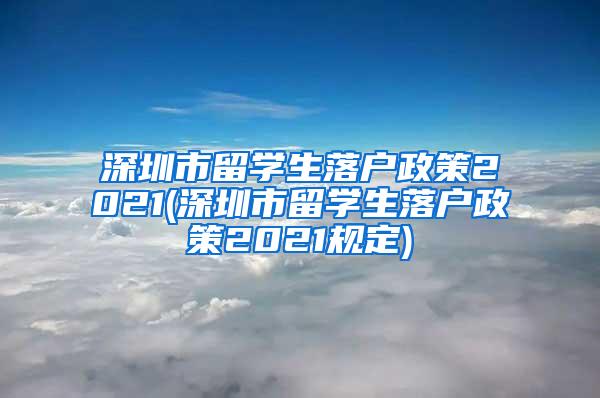 深圳市留学生落户政策2021(深圳市留学生落户政策2021规定)