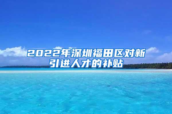 2022年深圳福田区对新引进人才的补贴