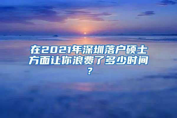 在2021年深圳落户硕士方面让你浪费了多少时间？