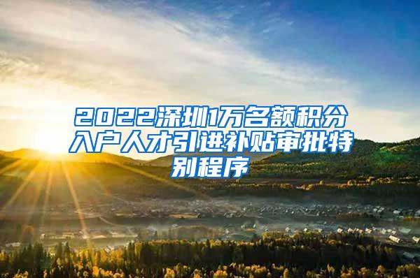 2022深圳1万名额积分入户人才引进补贴审批特别程序