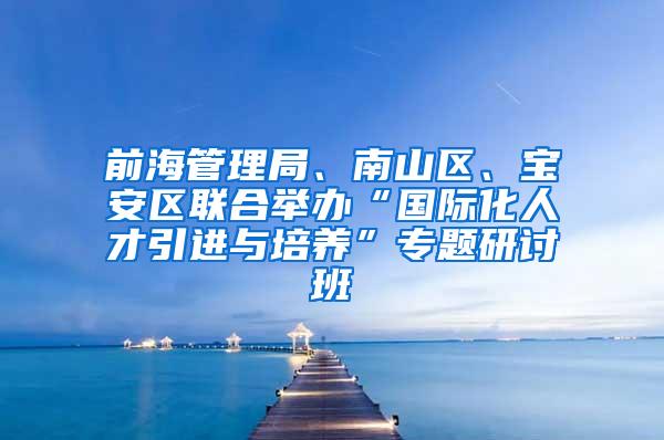 前海管理局、南山区、宝安区联合举办“国际化人才引进与培养”专题研讨班