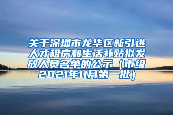 关于深圳市龙华区新引进人才租房和生活补贴拟发放人员名单的公示（市级2021年11月第一批）