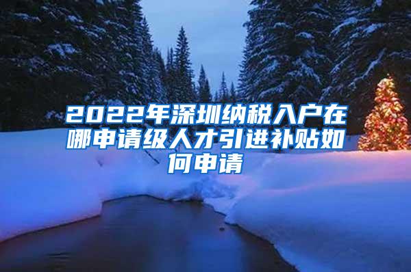 2022年深圳纳税入户在哪申请级人才引进补贴如何申请