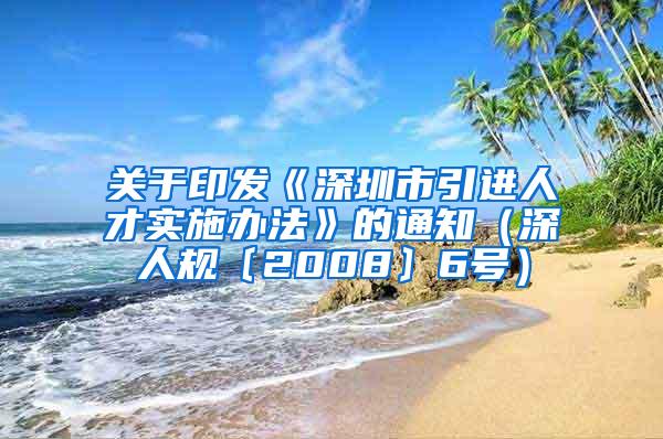 关于印发《深圳市引进人才实施办法》的通知（深人规〔2008〕6号）