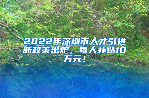 2022年深圳市人才引进新政策出炉，每人补贴10万元！