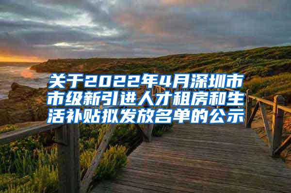 关于2022年4月深圳市市级新引进人才租房和生活补贴拟发放名单的公示