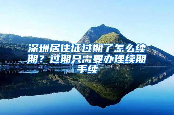 深圳居住证过期了怎么续期？过期只需要办理续期手续