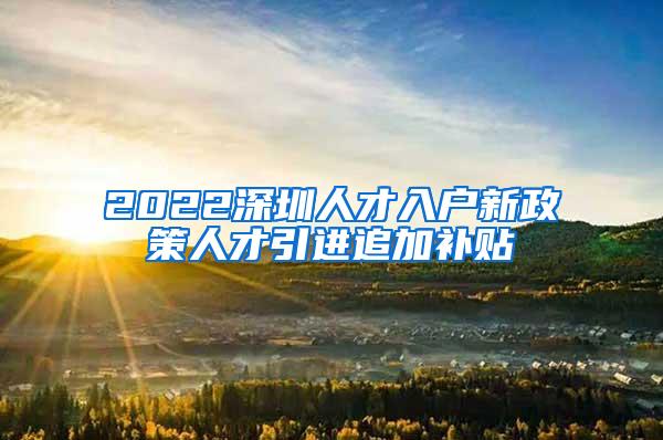 2022深圳人才入户新政策人才引进追加补贴