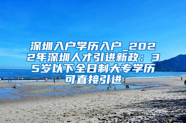 深圳入户学历入户_2022年深圳人才引进新政：35岁以下全日制大专学历可直接引进