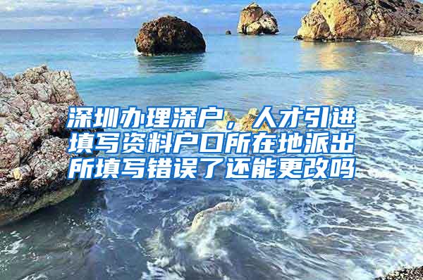 深圳办理深户，人才引进填写资料户口所在地派出所填写错误了还能更改吗