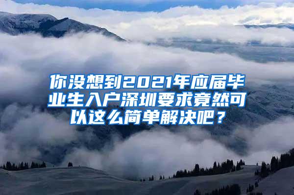 你没想到2021年应届毕业生入户深圳要求竟然可以这么简单解决吧？