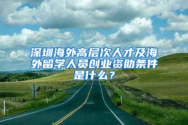 深圳海外高层次人才及海外留学人员创业资助条件是什么？