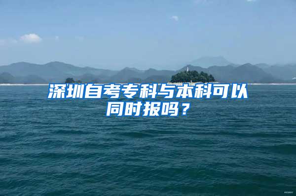 深圳自考专科与本科可以同时报吗？