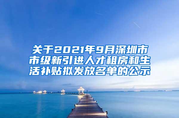 关于2021年9月深圳市市级新引进人才租房和生活补贴拟发放名单的公示