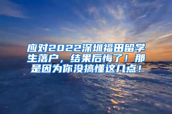 应对2022深圳福田留学生落户，结果后悔了！那是因为你没搞懂这几点！